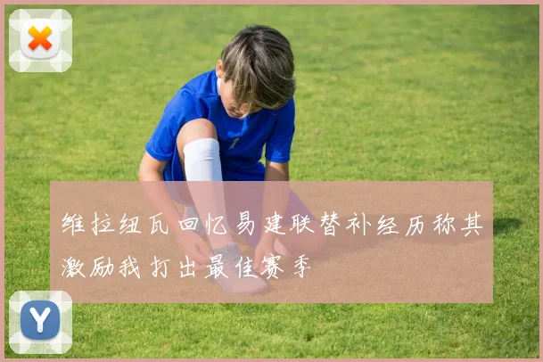 维拉纽瓦回忆易建联替补经历称其激励我打出最佳赛季