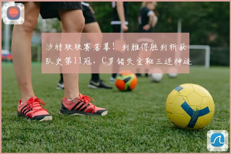 沙特联联赛落幕！利雅得胜利斩获队史第11冠，C罗错失金靴三连神迹_赛季_比赛_亚冠
