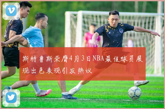 斯特鲁斯荣膺4月3日NBA最佳球员展现出色表现引发热议