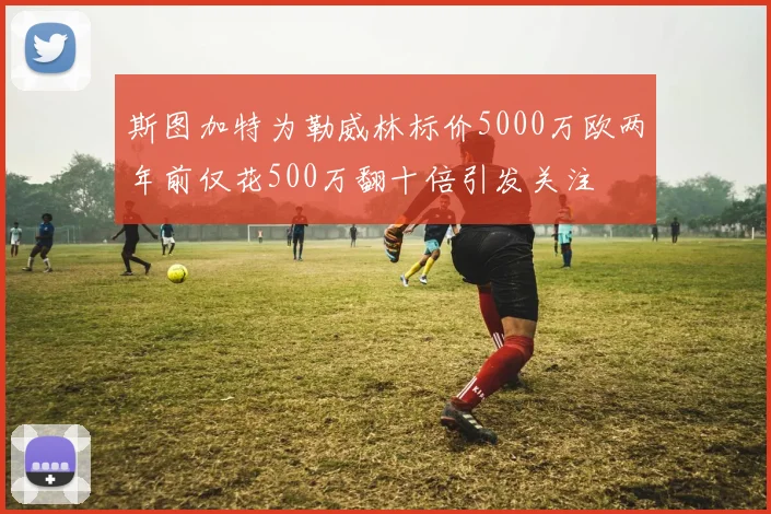 斯图加特为勒威林标价5000万欧两年前仅花500万翻十倍引发关注