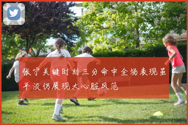 张宁关键时刻三分命中全场表现虽平淡仍展现大心脏风范