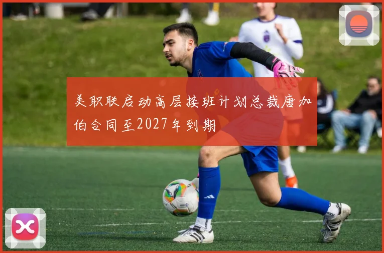 美职联启动高层接班计划总裁唐加伯合同至2027年到期
