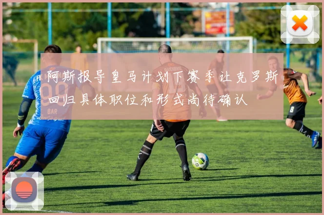 阿斯报导皇马计划下赛季让克罗斯回归具体职位和形式尚待确认