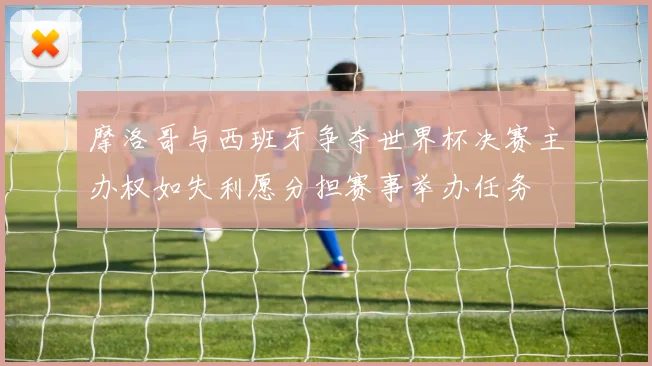 摩洛哥与西班牙争夺世界杯决赛主办权如失利愿分担赛事举办任务