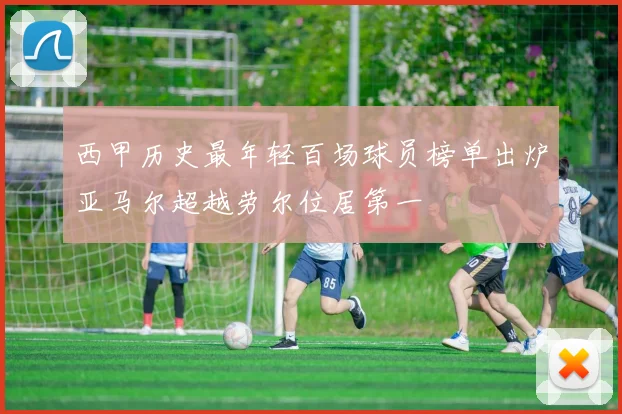 西甲历史最年轻百场球员榜单出炉亚马尔超越劳尔位居第一